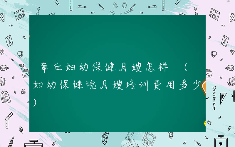 章丘妇幼保健月嫂怎样 (妇幼保健院月嫂培训费用多少)